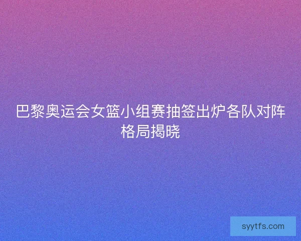 巴黎奥运会女篮小组赛抽签出炉各队对阵格局揭晓