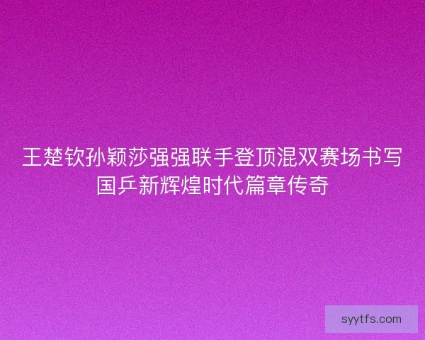 王楚钦孙颖莎强强联手登顶混双赛场书写国乒新辉煌时代篇章传奇