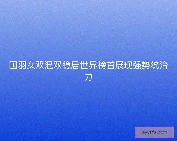 国羽女双混双稳居世界榜首展现强势统治力